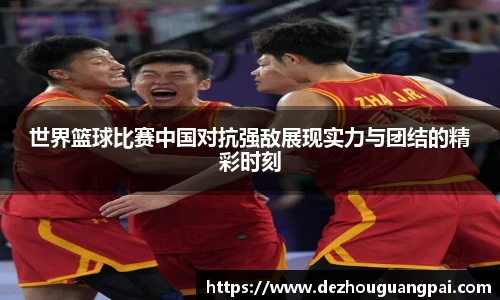 世界篮球比赛中国对抗强敌展现实力与团结的精彩时刻
