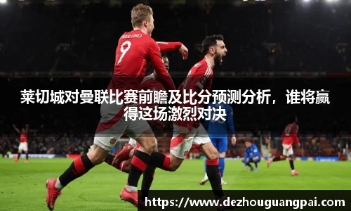 莱切城对曼联比赛前瞻及比分预测分析，谁将赢得这场激烈对决