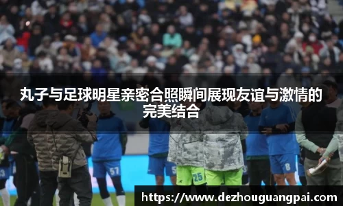 丸子与足球明星亲密合照瞬间展现友谊与激情的完美结合