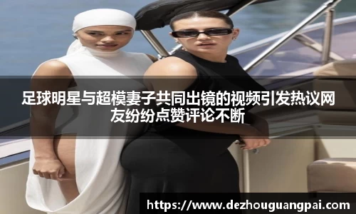 足球明星与超模妻子共同出镜的视频引发热议网友纷纷点赞评论不断